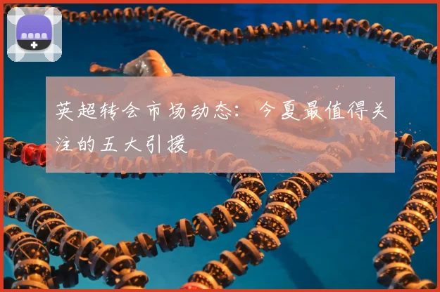 英超转会市场动态:今夏最值得关注的五大引援