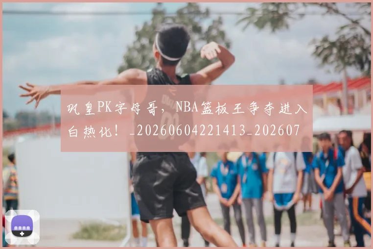 巩皇PK字母哥，NBA篮板王争夺进入白热化！_20260604221413_20260707150844