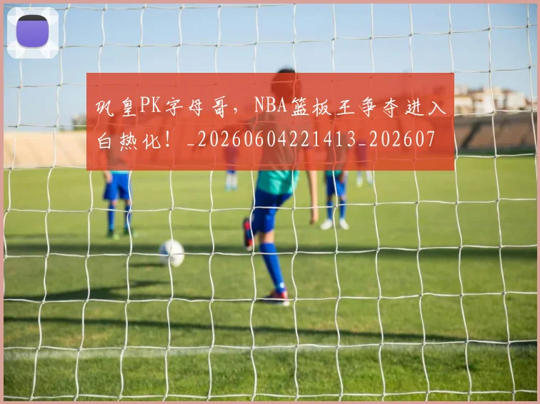 巩皇PK字母哥，NBA篮板王争夺进入白热化！_20260604221413_20260707150844