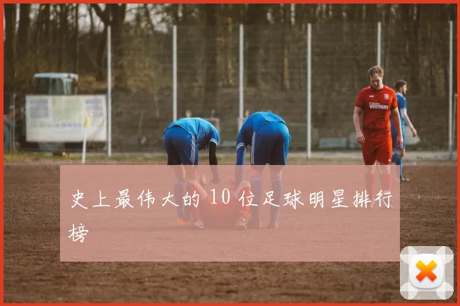 史上最伟大的 10 位足球明星排行榜
