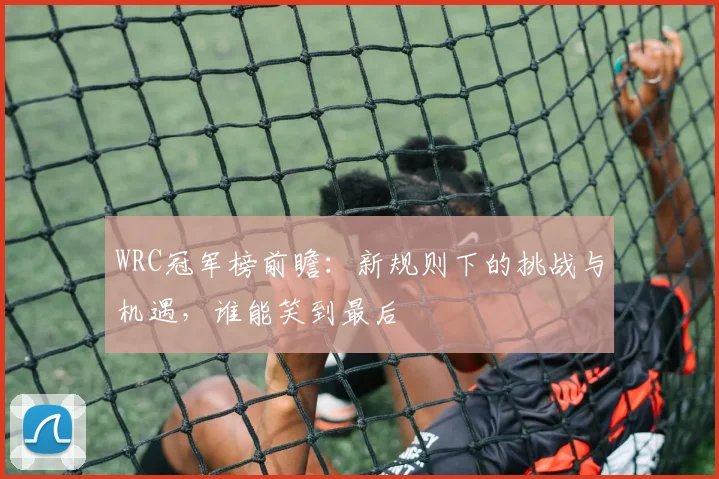 WRC冠军榜前瞻：新规则下的挑战与机遇，谁能笑到最后