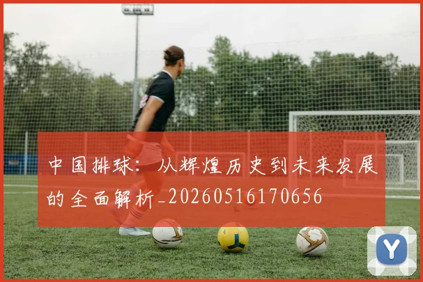 中国排球:从辉煌历史到未来发展的全面解析_20260516170656