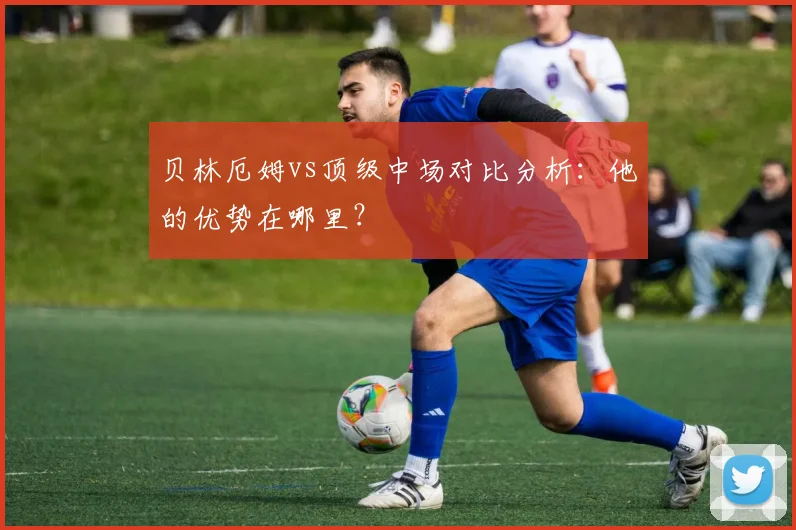 贝林厄姆vs顶级中场对比分析：他的优势在哪里？