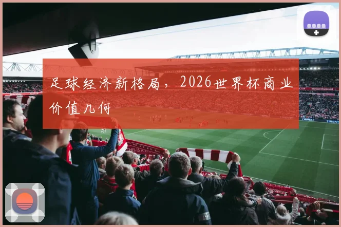 足球经济新格局,2026世界杯商业价值几何