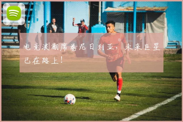 电竞浪潮席卷尼日利亚,未来巨星已在路上!