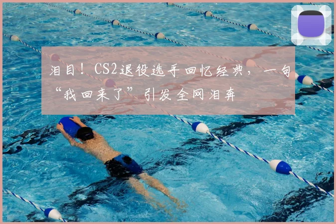 泪目！CS2退役选手回忆经典，一句“我回来了”引发全网泪奔