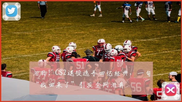 泪目！CS2退役选手回忆经典，一句“我回来了”引发全网泪奔