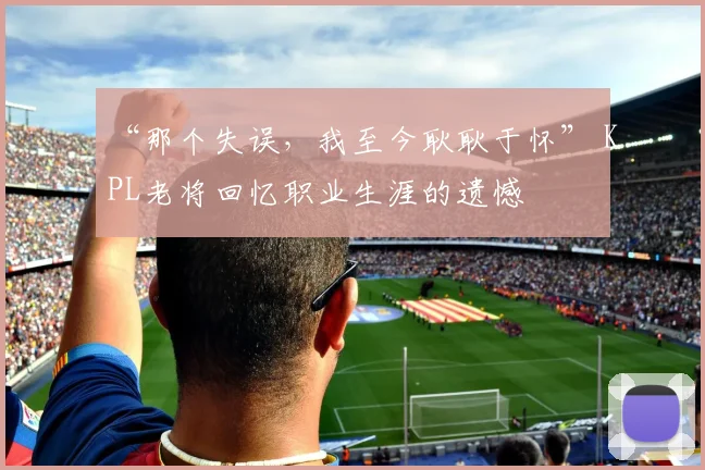 “那个失误，我至今耿耿于怀” KPL老将回忆职业生涯的遗憾