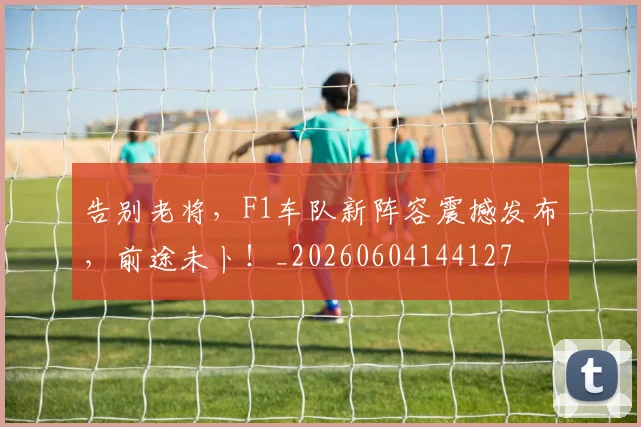 告别老将，F1车队新阵容震撼发布，前途未卜！_20260604144127