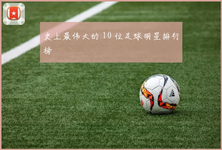 史上最伟大的 10 位足球明星排行榜