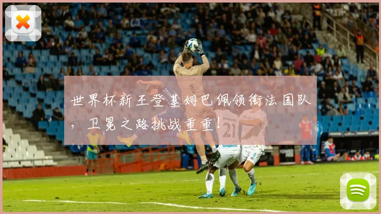 世界杯新王登基姆巴佩领衔法国队，卫冕之路挑战重重！